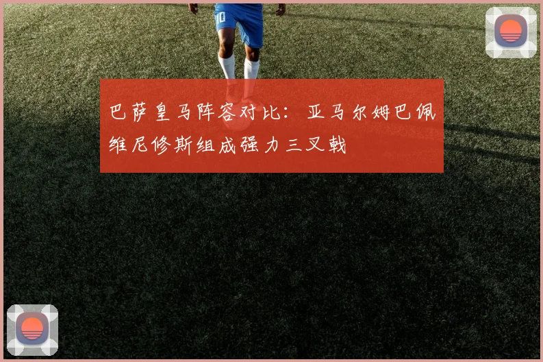 巴萨皇马阵容对比：亚马尔姆巴佩维尼修斯组成强力三叉戟