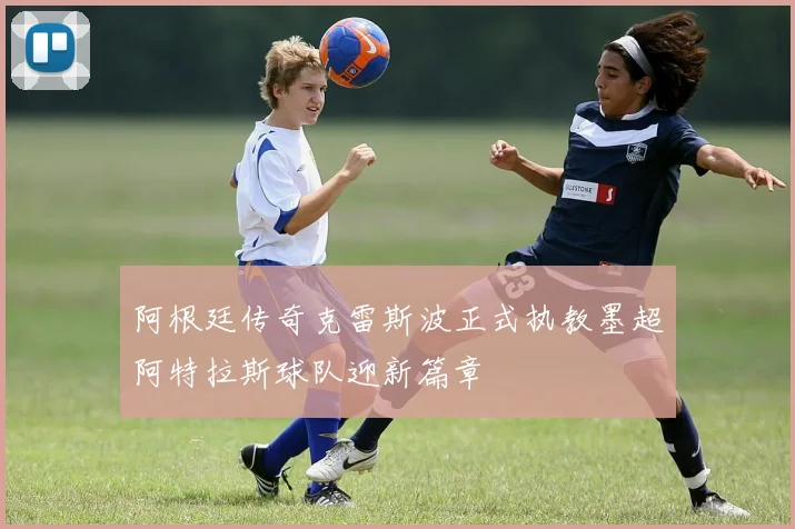 阿根廷传奇克雷斯波正式执教墨超阿特拉斯球队迎新篇章