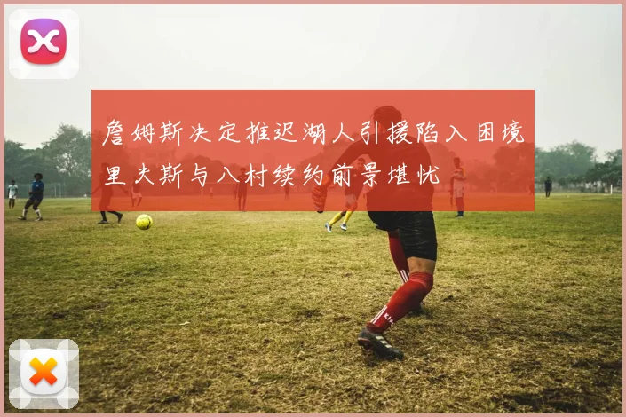 詹姆斯决定推迟湖人引援陷入困境里夫斯与八村续约前景堪忧