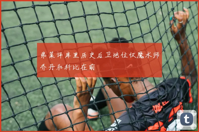 弗莱评库里历史后卫地位仅魔术师乔丹和科比在前