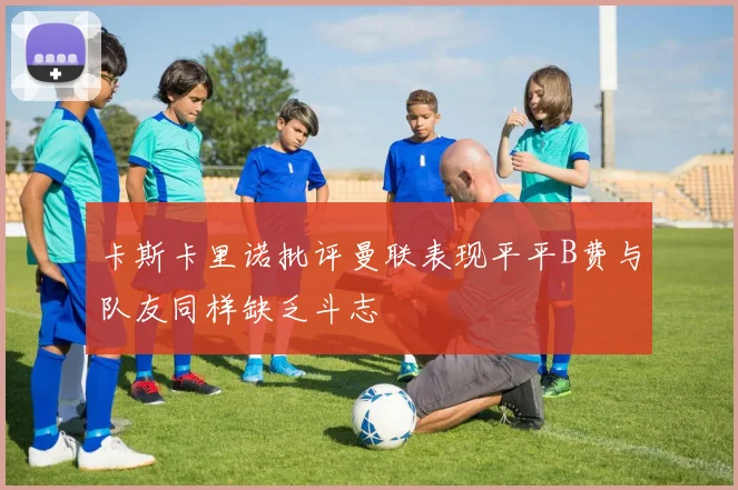 卡斯卡里诺批评曼联表现平平B费与队友同样缺乏斗志