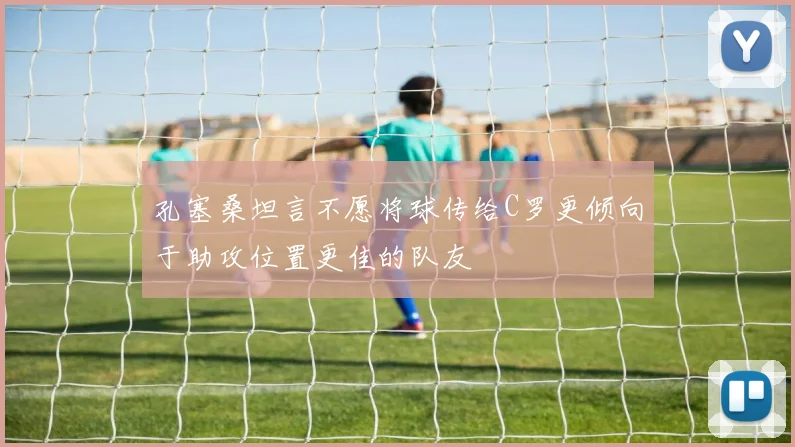 孔塞桑坦言不愿将球传给C罗更倾向于助攻位置更佳的队友