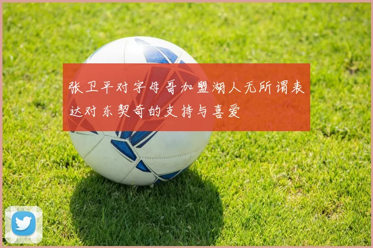 张卫平对字母哥加盟湖人无所谓表达对东契奇的支持与喜爱