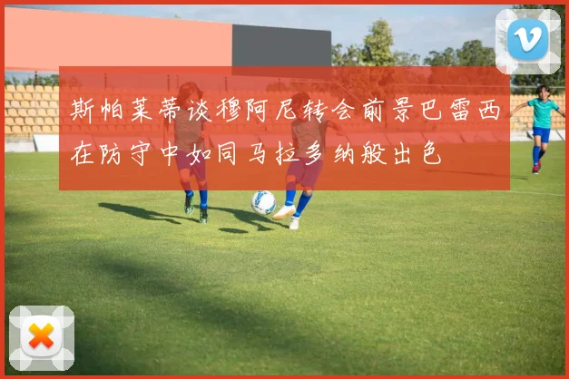 斯帕莱蒂谈穆阿尼转会前景巴雷西在防守中如同马拉多纳般出色
