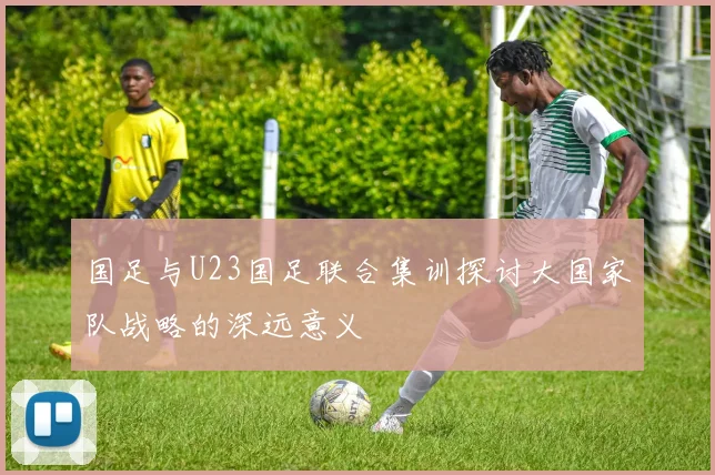 国足与U23国足联合集训探讨大国家队战略的深远意义
