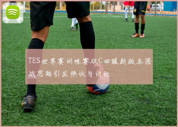 TES世界赛训练赛双C回暖新版本团战思路引发热议与讨论