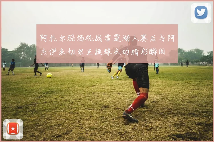 阿扎尔现场观战雷霆湖人赛后与阿杰伊米切尔互换球衣的精彩瞬间