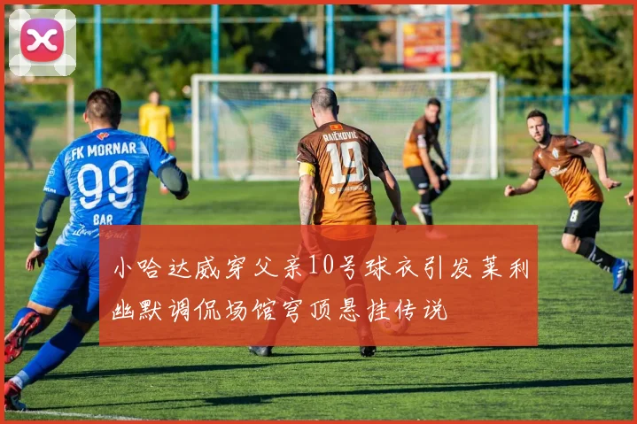 小哈达威穿父亲10号球衣引发莱利幽默调侃场馆穹顶悬挂传说