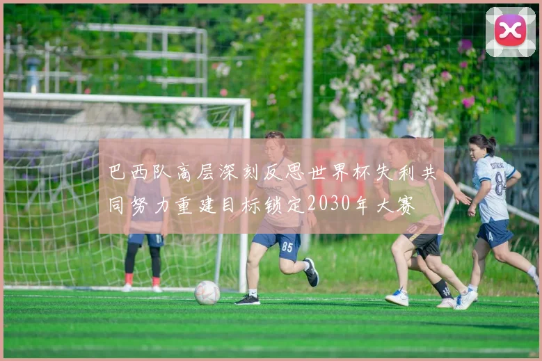 巴西队高层深刻反思世界杯失利共同努力重建目标锁定2030年大赛