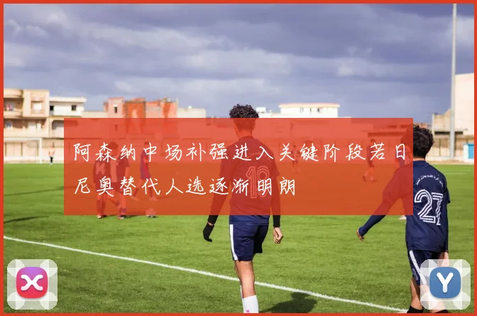 阿森纳中场补强进入关键阶段若日尼奥替代人选逐渐明朗