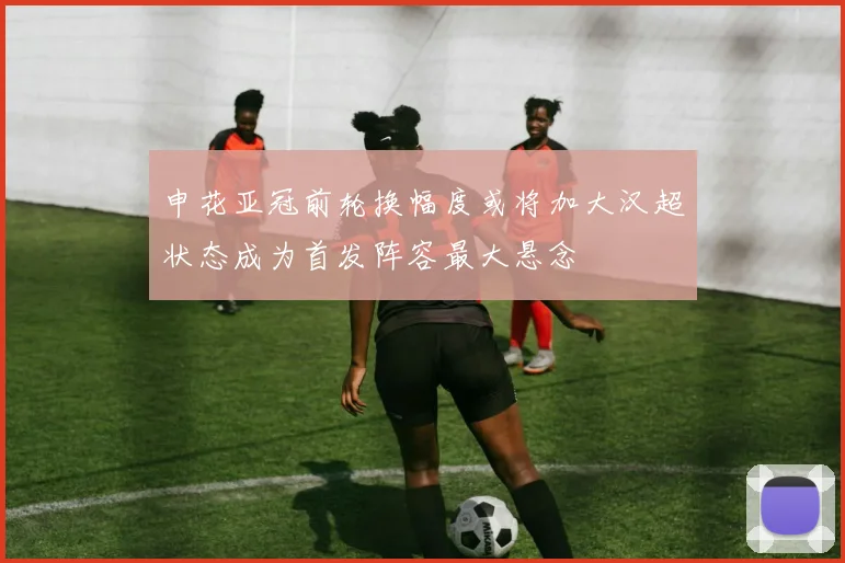 申花亚冠前轮换幅度或将加大汉超状态成为首发阵容最大悬念
