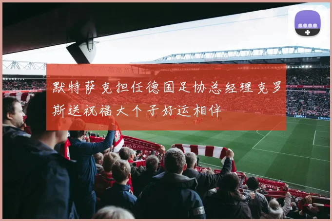 默特萨克担任德国足协总经理克罗斯送祝福大个子好运相伴